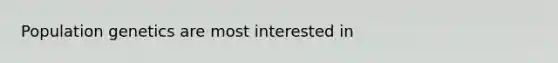 Population genetics are most interested in