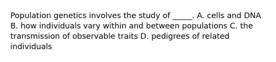 Population genetics involves the study of _____. A. cells and DNA B. how individuals vary within and between populations C. the transmission of observable traits D. pedigrees of related individuals