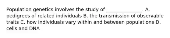 Population genetics involves the study of _______________. A. pedigrees of related individuals B. the transmission of observable traits C. how individuals vary within and between populations D. cells and DNA