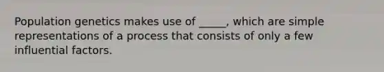 Population genetics makes use of _____, which are simple representations of a process that consists of only a few influential factors.