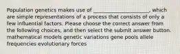 Population genetics makes use of ______________________, which are simple representations of a process that consists of only a few influential factors. Please choose the correct answer from the following choices, and then select the submit answer button. mathematical models genetic variations gene pools allele frequencies evolutionary forces