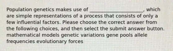 Population genetics makes use of ______________________, which are simple representations of a process that consists of only a few influential factors. Please choose the correct answer from the following choices, and then select the submit answer button. mathematical models genetic variations gene pools allele frequencies evolutionary forces