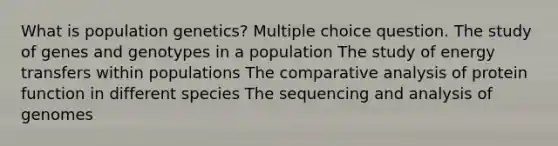 What is population genetics? Multiple choice question. The study of genes and genotypes in a population The study of energy transfers within populations The comparative analysis of protein function in different species The sequencing and analysis of genomes