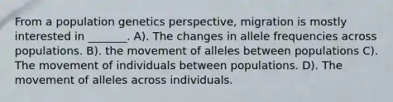 From a population genetics perspective, migration is mostly interested in _______. A). The changes in allele frequencies across populations. B). the movement of alleles between populations C). The movement of individuals between populations. D). The movement of alleles across individuals.