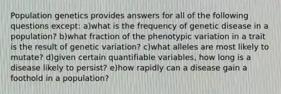 Population genetics provides answers for all of the following questions except: a)what is the frequency of genetic disease in a population? b)what fraction of the phenotypic variation in a trait is the result of genetic variation? c)what alleles are most likely to mutate? d)given certain quantifiable variables, how long is a disease likely to persist? e)how rapidly can a disease gain a foothold in a population?