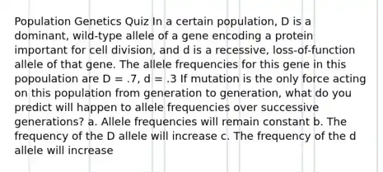 Population Genetics Quiz In a certain population, D is a dominant, wild-type allele of a gene encoding a protein important for <a href='https://www.questionai.com/knowledge/kjHVAH8Me4-cell-division' class='anchor-knowledge'>cell division</a>, and d is a recessive, loss-of-function allele of that gene. The allele frequencies for this gene in this popoulation are D = .7, d = .3 If mutation is the only force acting on this population from generation to generation, what do you predict will happen to allele frequencies over successive generations? a. Allele frequencies will remain constant b. The frequency of the D allele will increase c. The frequency of the d allele will increase