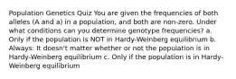 Population Genetics Quiz You are given the frequencies of both alleles (A and a) in a population, and both are non-zero. Under what conditions can you determine genotype frequencies? a. Only if the population is NOT in Hardy-Weinberg equilibrium b. Always: It doesn't matter whether or not the population is in Hardy-Weinberg equilibrium c. Only if the population is in Hardy-Weinberg equilibrium