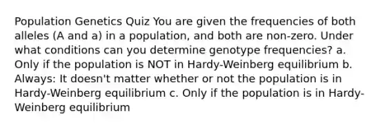 Population Genetics Quiz You are given the frequencies of both alleles (A and a) in a population, and both are non-zero. Under what conditions can you determine genotype frequencies? a. Only if the population is NOT in Hardy-Weinberg equilibrium b. Always: It doesn't matter whether or not the population is in Hardy-Weinberg equilibrium c. Only if the population is in Hardy-Weinberg equilibrium