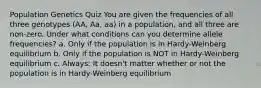 Population Genetics Quiz You are given the frequencies of all three genotypes (AA, Aa, aa) in a population, and all three are non-zero. Under what conditions can you determine allele frequencies? a. Only if the population is in Hardy-Weinberg equilibrium b. Only if the population is NOT in Hardy-Weinberg equilibrium c. Always: It doesn't matter whether or not the population is in Hardy-Weinberg equilibrium