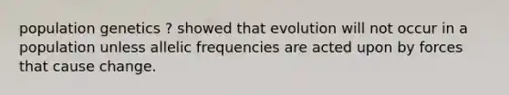 population genetics ? showed that evolution will not occur in a population unless allelic frequencies are acted upon by forces that cause change.