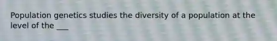 Population genetics studies the diversity of a population at the level of the ___