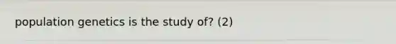 population genetics is the study of? (2)