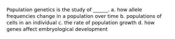 Population genetics is the study of ______. a. how allele frequencies change in a population over time b. populations of cells in an individual c. the rate of population growth d. how genes affect embryological development