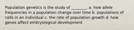 Population genetics is the study of ________. a. how allele frequencies in a population change over time b. populations of cells in an individual c. the rate of population growth d. how genes affect embryological development