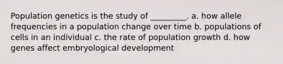 Population genetics is the study of _________. a. how allele frequencies in a population change over time b. populations of cells in an individual c. the rate of population growth d. how genes affect embryological development