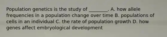 Population genetics is the study of ________. A. how allele frequencies in a population change over time B. populations of cells in an individual C. the rate of population growth D. how genes affect embryological development