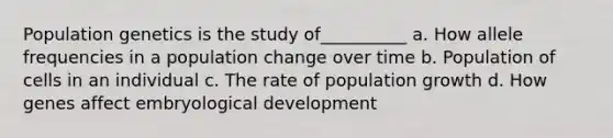 Population genetics is the study of__________ a. How allele frequencies in a population change over time b. Population of cells in an individual c. The rate of population growth d. How genes affect embryological development