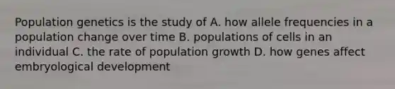 Population genetics is the study of A. how allele frequencies in a population change over time B. populations of cells in an individual C. the rate of population growth D. how genes affect embryological development