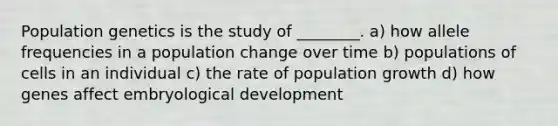 Population genetics is the study of ________. a) how allele frequencies in a population change over time b) populations of cells in an individual c) the rate of population growth d) how genes affect embryological development