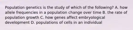 Population genetics is the study of which of the following? A. how allele frequencies in a population change over time B. the rate of population growth C. how genes affect embryological development D. populations of cells in an individual