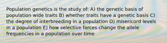 Population genetics is the study of: A) the genetic basis of population wide traits B) whether traits have a genetic basis C) the degree of interbreeding in a population D) misericord levels in a population E) how selective forces change the allele frequencies in a population over time