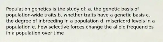 Population genetics is the study of: a. the genetic basis of population-wide traits b. whether traits have a genetic basis c. the degree of inbreeding in a population d. misericord levels in a population e. how selective forces change the allele frequencies in a population over time