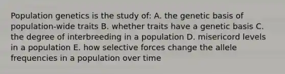 Population genetics is the study of: A. the genetic basis of population-wide traits B. whether traits have a genetic basis C. the degree of interbreeding in a population D. misericord levels in a population E. how selective forces change the allele frequencies in a population over time