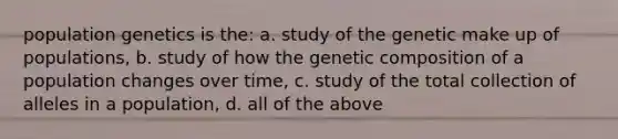 population genetics is the: a. study of the genetic make up of populations, b. study of how the genetic composition of a population changes over time, c. study of the total collection of alleles in a population, d. all of the above