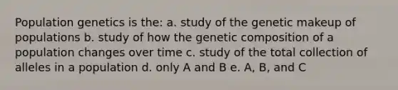 Population genetics is the: a. study of the genetic makeup of populations b. study of how the genetic composition of a population changes over time c. study of the total collection of alleles in a population d. only A and B e. A, B, and C