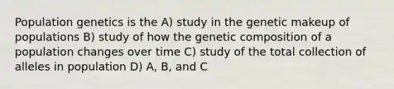 Population genetics is the A) study in the genetic makeup of populations B) study of how the genetic composition of a population changes over time C) study of the total collection of alleles in population D) A, B, and C