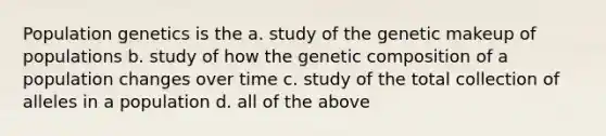 Population genetics is the a. study of the genetic makeup of populations b. study of how the genetic composition of a population changes over time c. study of the total collection of alleles in a population d. all of the above