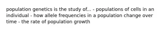 population genetics is the study of... - populations of cells in an individual - how allele frequencies in a population change over time - the rate of population growth