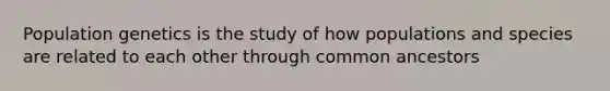 Population genetics is the study of how populations and species are related to each other through common ancestors