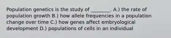 Population genetics is the study of ________. A.) the rate of population growth B.) how allele frequencies in a population change over time C.) how genes affect embryological development D.) populations of cells in an individual