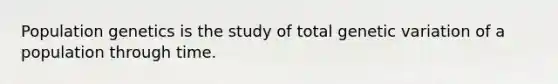 Population genetics is the study of total genetic variation of a population through time.