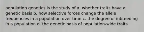 population genetics is the study of a. whether traits have a genetic basis b. how selective forces change the allele frequencies in a population over time c. the degree of inbreeding in a population d. the genetic basis of population-wide traits