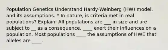 Population Genetics Understand Hardy-Weinberg (HW) model, and its assumptions. * In nature, is criteria met in real populations? Explain: All populations are ___ in size and are subject to __ as a consequence. ____ exert their influences on a population. Most populations ____ the assumptions of HWE that alleles are ____.