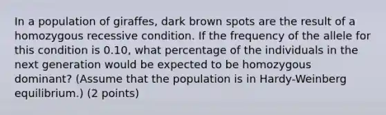 In a population of giraffes, dark brown spots are the result of a homozygous recessive condition. If the frequency of the allele for this condition is 0.10, what percentage of the individuals in the next generation would be expected to be homozygous dominant? (Assume that the population is in Hardy-Weinberg equilibrium.) (2 points)