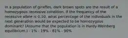 In a population of giraffes, dark brown spots are the result of a homozygous recessive condition. If the frequency of the recessive allele is 0.10, what percentage of the individuals in the next generation would be expected to be homozygous dominant? (Assume that the population is in Hardy-Weinberg equilibrium.) - 1% - 19% - 81% - 90%