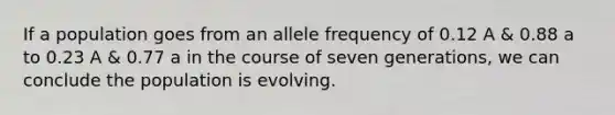 If a population goes from an allele frequency of 0.12 A & 0.88 a to 0.23 A & 0.77 a in the course of seven generations, we can conclude the population is evolving.