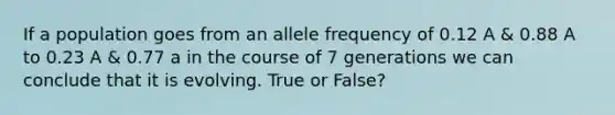 If a population goes from an allele frequency of 0.12 A & 0.88 A to 0.23 A & 0.77 a in the course of 7 generations we can conclude that it is evolving. True or False?