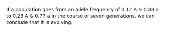 If a population goes from an allele frequency of 0.12 A & 0.88 a to 0.23 A & 0.77 a in the course of seven generations, we can conclude that it is evolving.