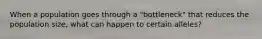 When a population goes through a "bottleneck" that reduces the population size, what can happen to certain alleles?