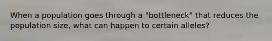 When a population goes through a "bottleneck" that reduces the population size, what can happen to certain alleles?