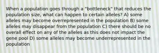 When a population goes through a "bottleneck" that reduces the population size, what can happen to certain alleles? A) some alleles may become overrepresented in the population B) some alleles may disappear from the population C) there should be no overall effect on any of the alleles as this does not impact the gene pool D) some alleles may become underrepresented in the population