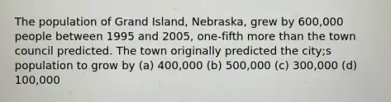 The population of Grand Island, Nebraska, grew by 600,000 people between 1995 and 2005, one-fifth more than the town council predicted. The town originally predicted the city;s population to grow by (a) 400,000 (b) 500,000 (c) 300,000 (d) 100,000