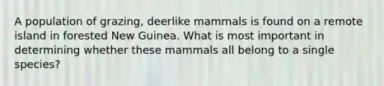 A population of grazing, deerlike mammals is found on a remote island in forested New Guinea. What is most important in determining whether these mammals all belong to a single species?