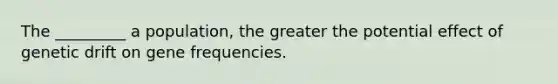 The _________ a population, the greater the potential effect of genetic drift on gene frequencies.