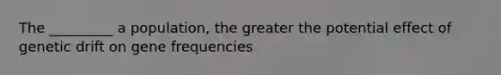 The _________ a population, the greater the potential effect of genetic drift on gene frequencies