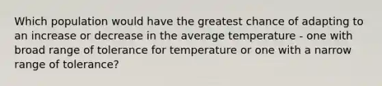 Which population would have the greatest chance of adapting to an increase or decrease in the average temperature - one with broad range of tolerance for temperature or one with a narrow range of tolerance?